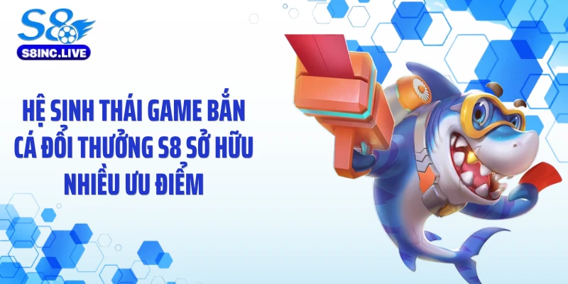 Hệ sinh thái game bắn cá đổi thưởng S8 sở hữu nhiều ưu điểm